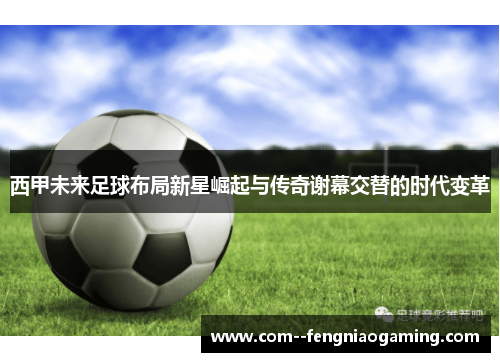 西甲未来足球布局新星崛起与传奇谢幕交替的时代变革 西甲未来足球布局新星崛起与传奇谢幕交替的时代变革