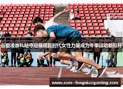 谷爱凌崇礼站夺冠展现新时代女性力量成为冬季运动新标杆