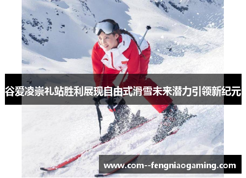 谷爱凌崇礼站胜利展现自由式滑雪未来潜力引领新纪元