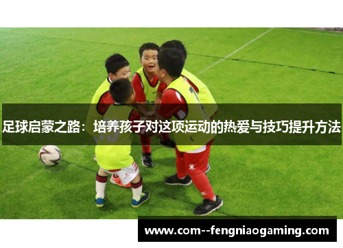 足球启蒙之路：培养孩子对这项运动的热爱与技巧提升方法