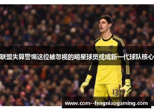 联盟失算警惕这位被忽视的明星球员或成新一代球队核心 联盟失算警惕这位被忽视的明星球员或成新一代球队核心