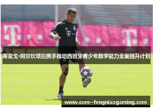 蒂亚戈·阿尔坎塔拉携手推动西班牙青少年数学能力全面提升计划 蒂亚戈·阿尔坎塔拉携手推动西班牙青少年数学能力全面提升计划