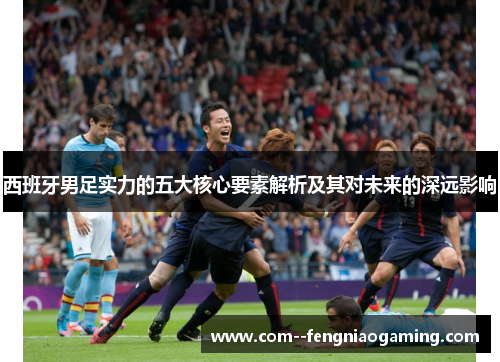 西班牙男足实力的五大核心要素解析及其对未来的深远影响 西班牙男足实力的五大核心要素解析及其对未来的深远影响