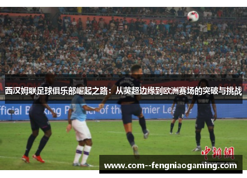 西汉姆联足球俱乐部崛起之路:从英超边缘到欧洲赛场的突破与挑战 西汉姆联足球俱乐部崛起之路:从英超边缘到欧洲赛场的突破与挑战