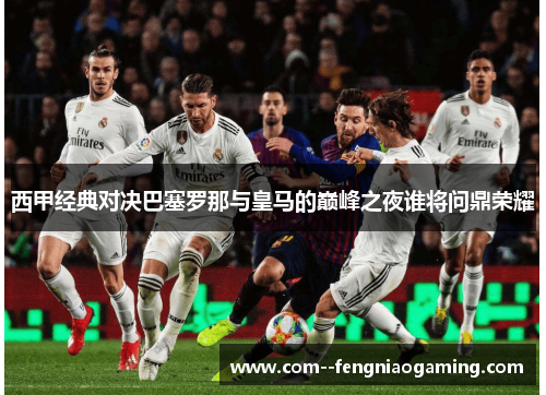 西甲经典对决巴塞罗那与皇马的巅峰之夜谁将问鼎荣耀 西甲经典对决巴塞罗那与皇马的巅峰之夜谁将问鼎荣耀