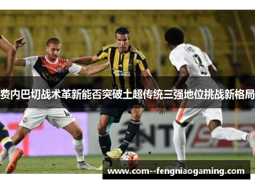 费内巴切战术革新能否突破土超传统三强地位挑战新格局 费内巴切战术革新能否突破土超传统三强地位挑战新格局