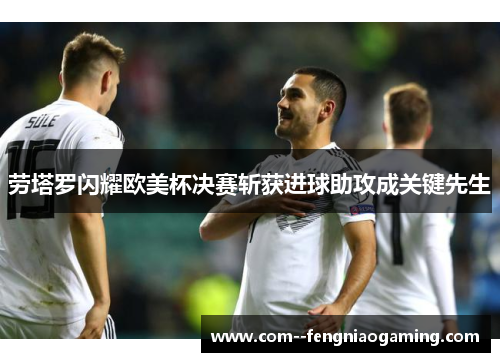 劳塔罗闪耀欧美杯决赛斩获进球助攻成关键先生 劳塔罗闪耀欧美杯决赛斩获进球助攻成关键先生