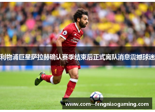 利物浦巨星萨拉赫确认赛季结束后正式离队消息震撼球迷