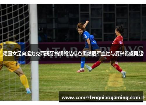 德国女足奥运力克西班牙摘铜终结低谷重燃冠军血性与复兴希望再起 德国女足奥运力克西班牙摘铜终结低谷重燃冠军血性与复兴希望再起