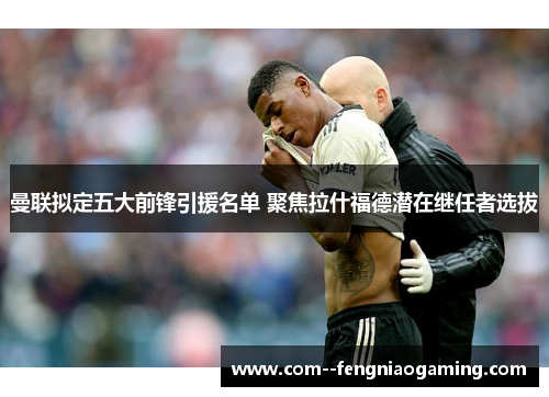 曼联拟定五大前锋引援名单 聚焦拉什福德潜在继任者选拔 曼联拟定五大前锋引援名单 聚焦拉什福德潜在继任者选拔
