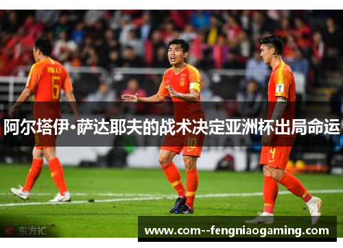 阿尔塔伊·萨达耶夫的战术决定亚洲杯出局命运