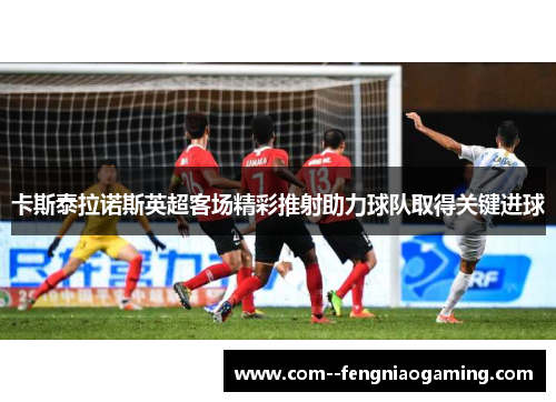 卡斯泰拉诺斯英超客场精彩推射助力球队取得关键进球 卡斯泰拉诺斯英超客场精彩推射助力球队取得关键进球
