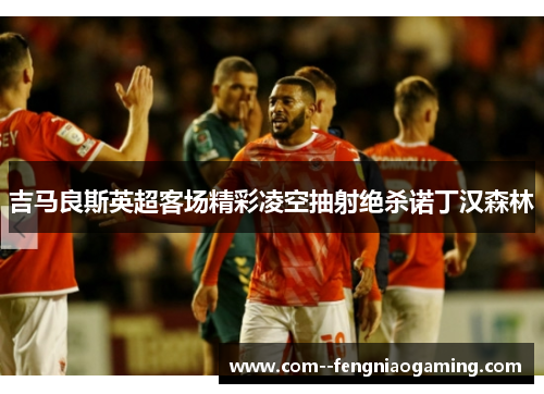 吉马良斯英超客场精彩凌空抽射绝杀诺丁汉森林