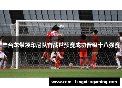 申台龙带领印尼队奋战世预赛成功晋级十八强赛 申台龙带领印尼队奋战世预赛成功晋级十八强赛