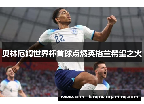 贝林厄姆世界杯首球点燃英格兰希望之火 贝林厄姆世界杯首球点燃英格兰希望之火